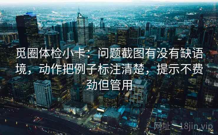 觅圈体检小卡:问题截图有没有缺语境,动作把例子标注清楚,提示不费劲但管用 觅圈体检小卡:问题截图有没有缺语境,动作把例子标注清楚,提示不费劲但管用