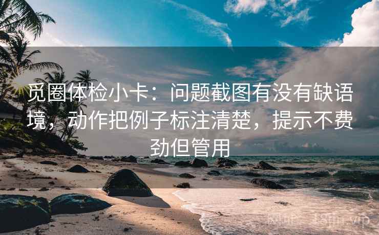 觅圈体检小卡:问题截图有没有缺语境,动作把例子标注清楚,提示不费劲但管用 觅圈体检小卡:问题截图有没有缺语境,动作把例子标注清楚,提示不费劲但管用