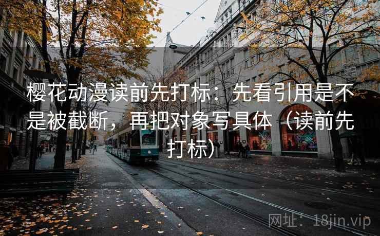 樱花动漫读前先打标：先看引用是不是被截断，再把对象写具体（读前先打标）