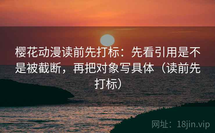樱花动漫读前先打标：先看引用是不是被截断，再把对象写具体（读前先打标）