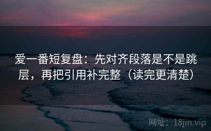 爱一番短复盘：先对齐段落是不是跳层，再把引用补完整（读完更清楚）