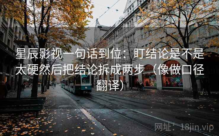 星辰影视一句话到位:盯结论是不是太硬然后把结论拆成两步(像做口径翻译) 星辰影视一句话到位:盯结论是不是太硬然后把结论拆成两步(像做口径翻译)