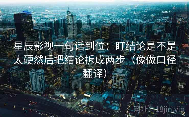 星辰影视一句话到位:盯结论是不是太硬然后把结论拆成两步(像做口径翻译) 星辰影视一句话到位:盯结论是不是太硬然后把结论拆成两步(像做口径翻译)