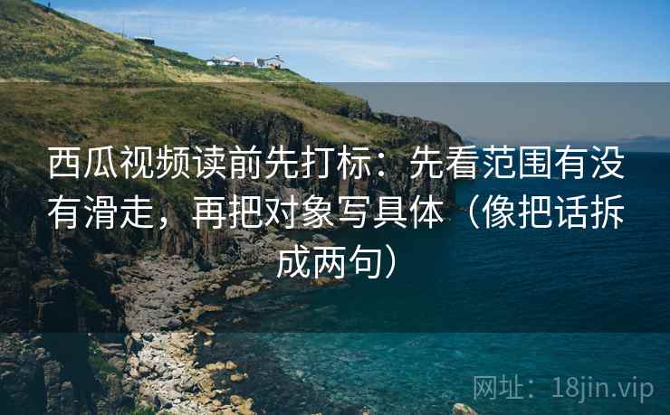 西瓜视频读前先打标：先看范围有没有滑走，再把对象写具体（像把话拆成两句）