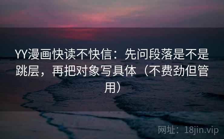 YY漫画快读不快信：先问段落是不是跳层，再把对象写具体（不费劲但管用）