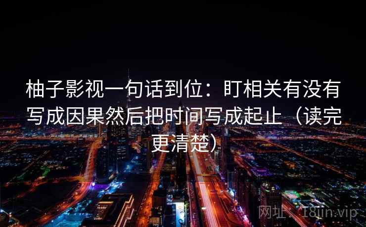 柚子影视一句话到位:盯相关有没有写成因果然后把时间写成起止(读完更清楚) 柚子影视一句话到位:盯相关有没有写成因果然后把时间写成起止(读完更清楚)