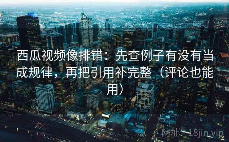 西瓜视频像排错：先查例子有没有当成规律，再把引用补完整（评论也能用）