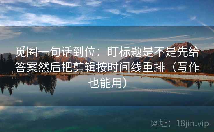 觅圈一句话到位：盯标题是不是先给答案然后把剪辑按时间线重排（写作也能用）