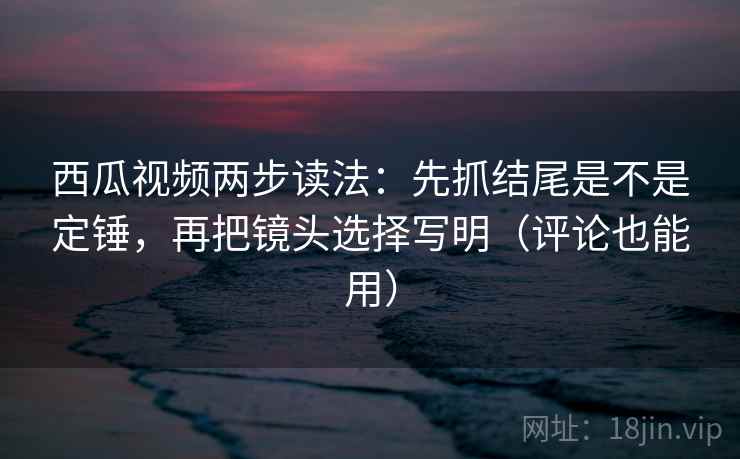 西瓜视频两步读法：先抓结尾是不是定锤，再把镜头选择写明（评论也能用）